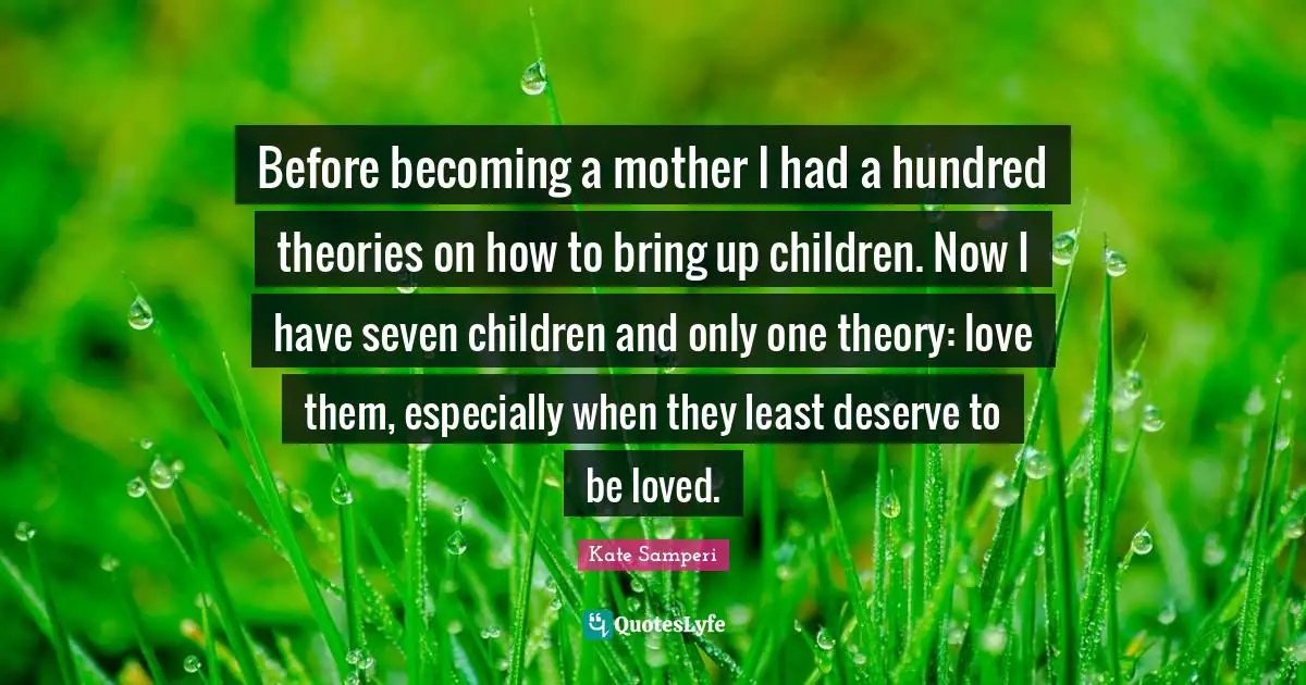 Before becoming a mother I had a hundred theories on how to bring up children. Now I have seven children and only one theory: love them, especially when they least deserve to be loved.