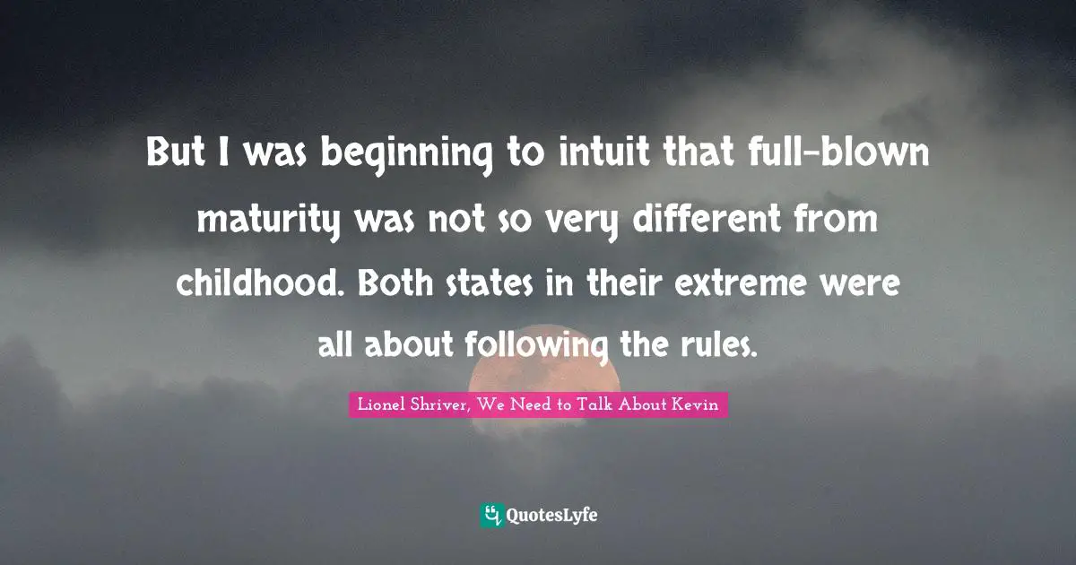 But I was beginning to intuit that full-blown maturity was not so very different from childhood. Both states in their extreme were all about following the rules.