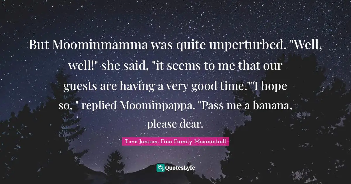 But Moominmamma was quite unperturbed. "Well, well!" she said, "it seems to me that our guests are having a very good time.""I hope so, " replied Moominpappa. "Pass me a banana, please dear.