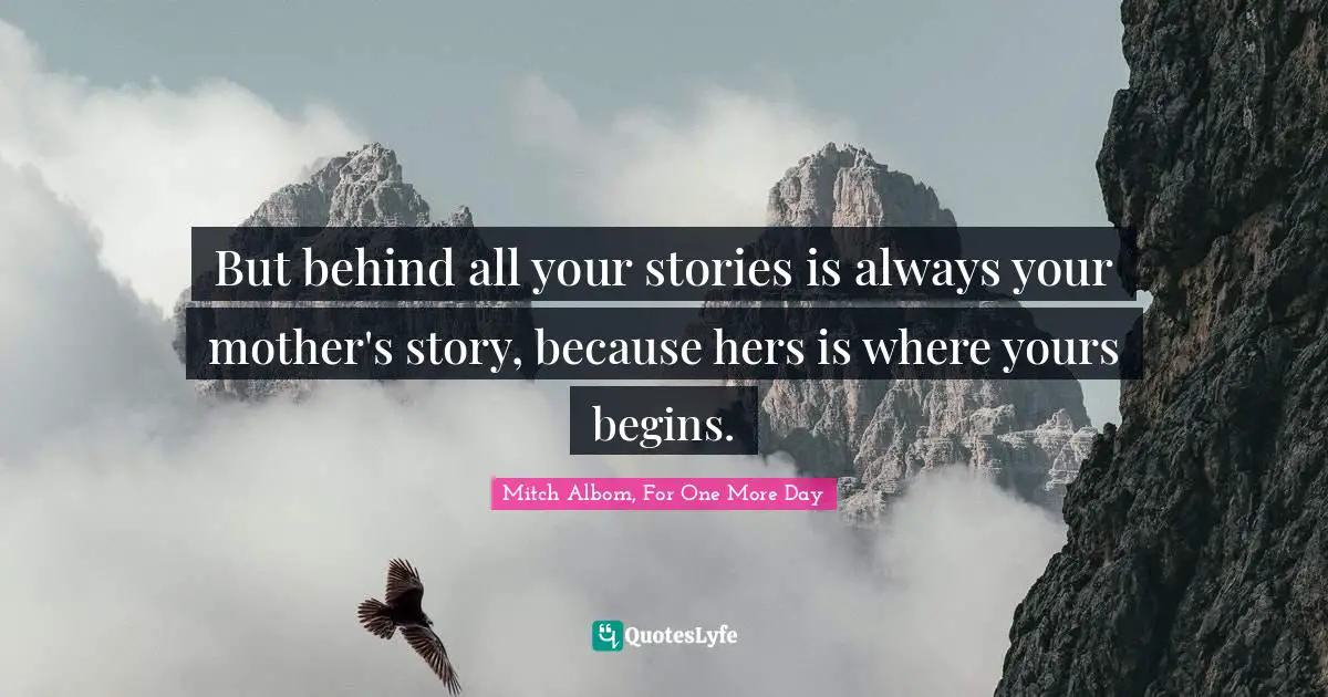 But behind all your stories is always your mother's story, because hers is where yours begins.