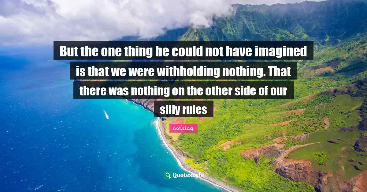 But the one thing he could not have imagined is that we were withholding nothing. That there was nothing on the other side of our silly rules