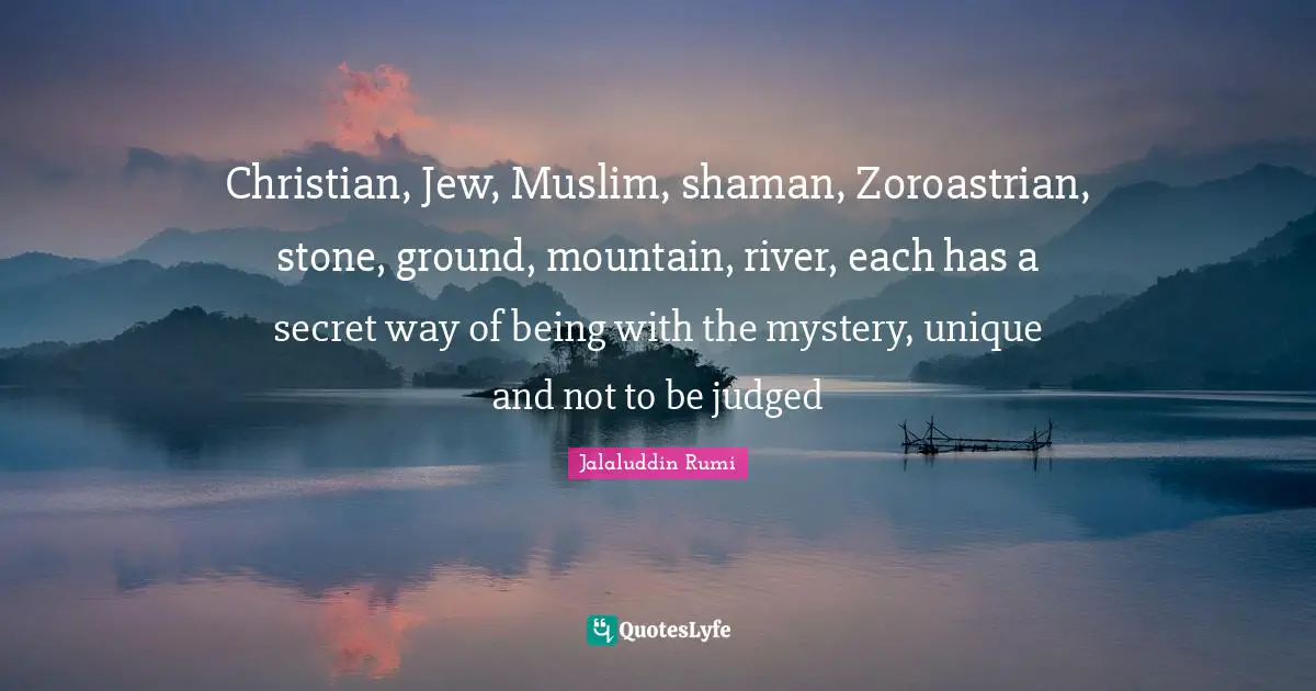 Jalaluddin Rumi Quotes: Christian, Jew, Muslim, shaman, Zoroastrian, stone, ground, mountain, river, each has a secret way of being with the mystery, unique and not to be judged