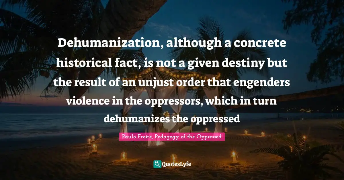 Adam Quotes: "Dehumanization, although a concrete historical fact, is not a given destiny but the result of an unjust order that engenders violence in the oppressors, which in turn dehumanizes the oppressed"