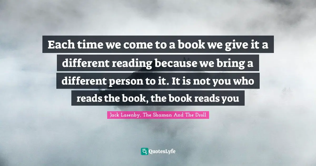 Each time we come to a book we give it a different reading because we bring a different person to it. It is not you who reads the book, the book reads you