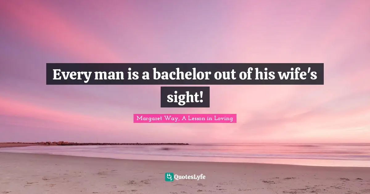 Every man is a bachelor out of his wife's sight!