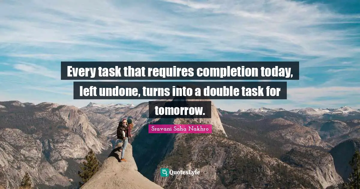 Every task that requires completion today, left undone, turns into a double task for tomorrow.