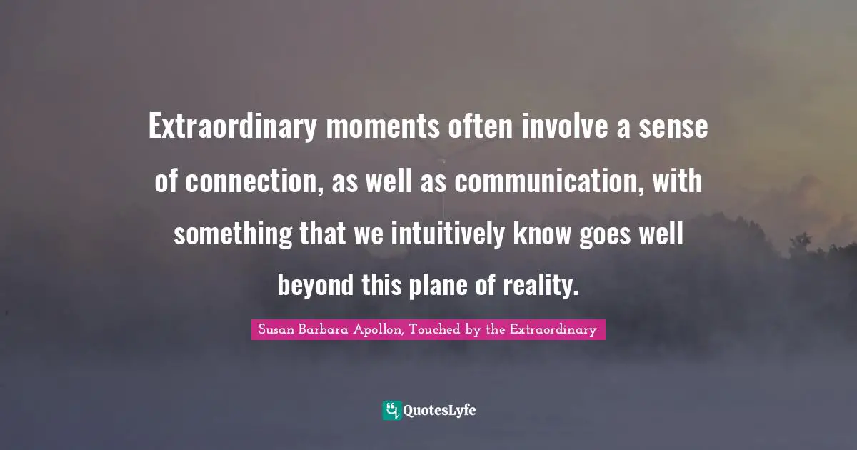 Extraordinary moments often involve a sense of connection, as well as communication, with something that we intuitively know goes well beyond this plane of reality.