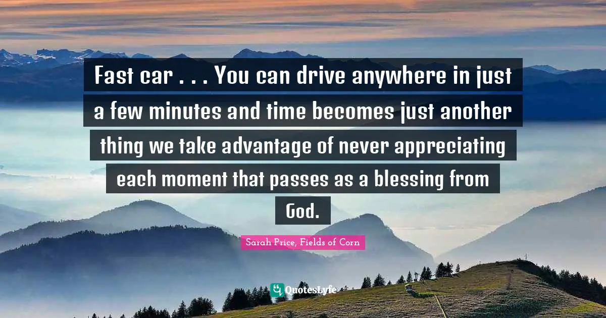 Fast car . . . You can drive anywhere in just a few minutes and time becomes just another thing we take advantage of never appreciating each moment that passes as a blessing from God.