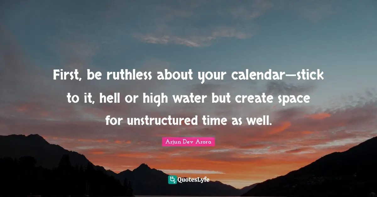 First, be ruthless about your calendar—stick to it, hell or high water but create space for unstructured time as well.