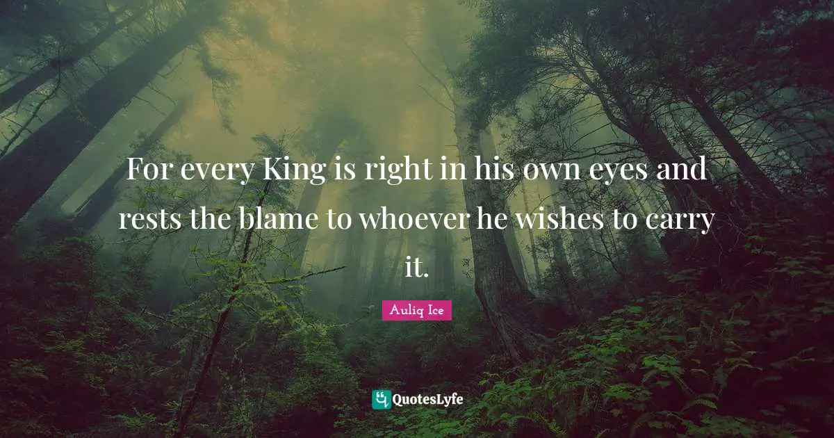 For every King is right in his own eyes and rests the blame to whoever he wishes to carry it.