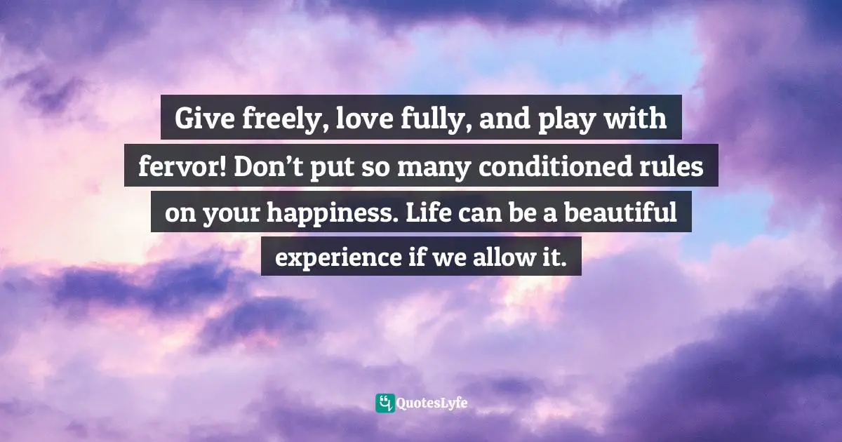 Give freely, love fully, and play with fervor! Don’t put so many conditioned rules on your happiness. Life can be a beautiful experience if we allow it.