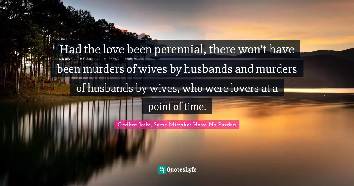 Had the love been perennial, there won’t have been murders of wives by husbands and murders of husbands by wives, who were lovers at a point of time.