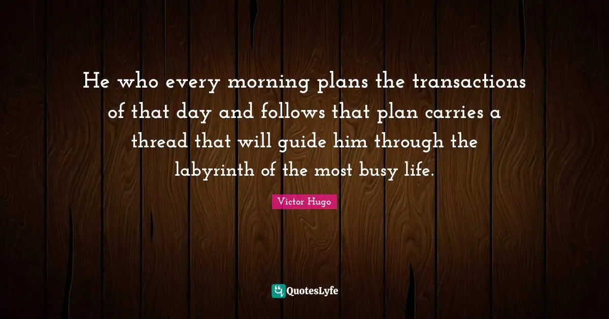 He who every morning plans the transactions of that day and follows that plan carries a thread that will guide him through the labyrinth of the most busy life.