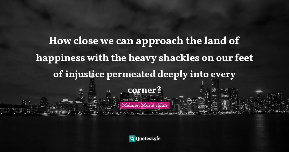 How close we can approach the land of happiness with the heavy shackles on our feet of injustice permeated deeply into every corner?