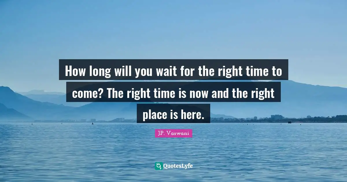 How long will you wait for the right time to come? The right time is now and the right place is here.