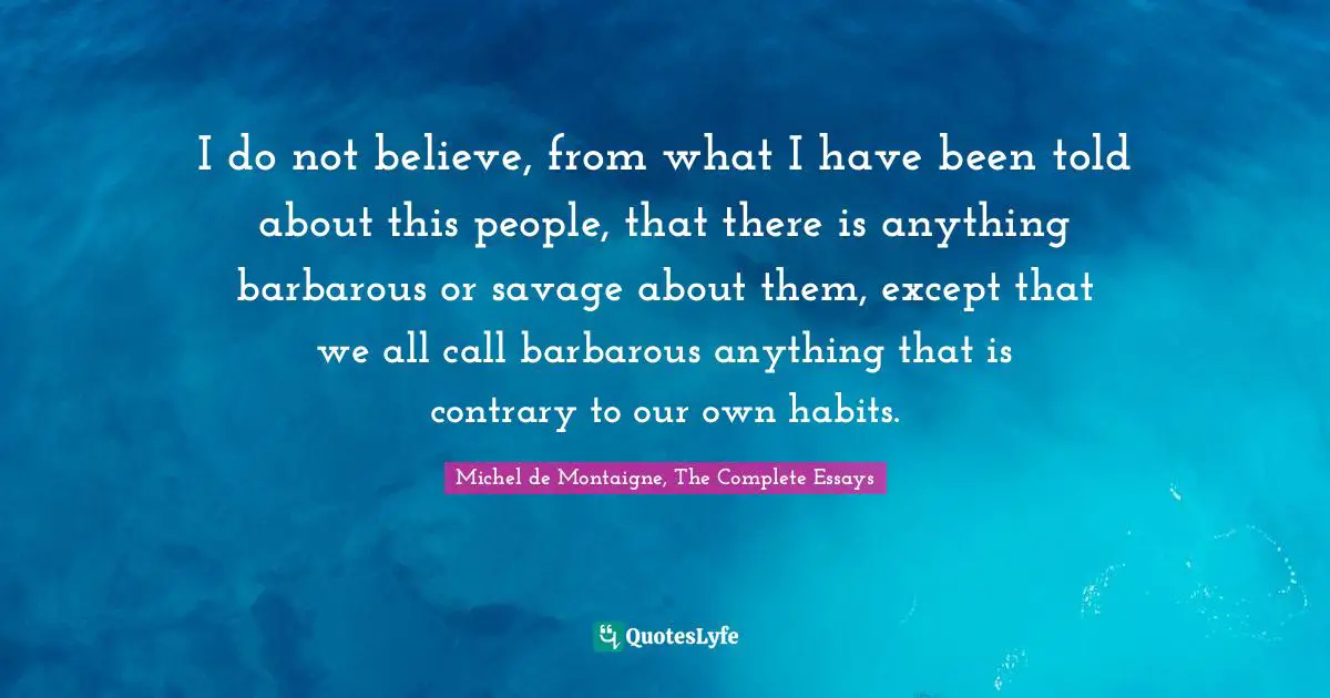 I do not believe, from what I have been told about this people, that there is anything barbarous or savage about them, except that we all call barbarous anything that is contrary to our own habits.