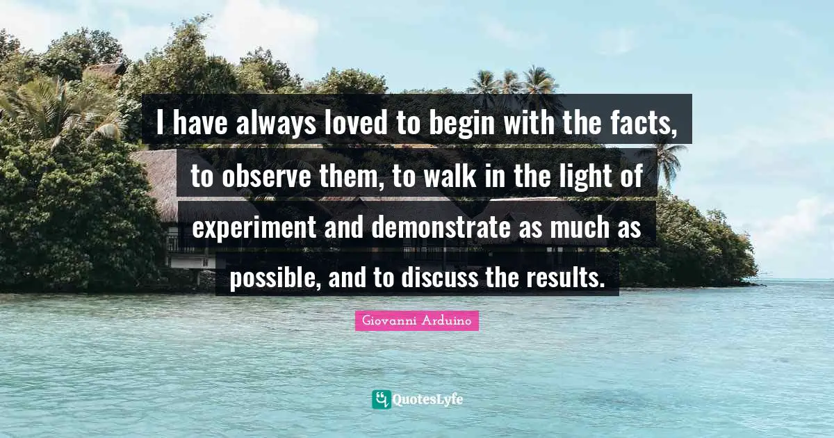 Giovanni Arduino Quotes: I have always loved to begin with the facts, to observe them, to walk in the light of experiment and demonstrate as much as possible, and to discuss the results.