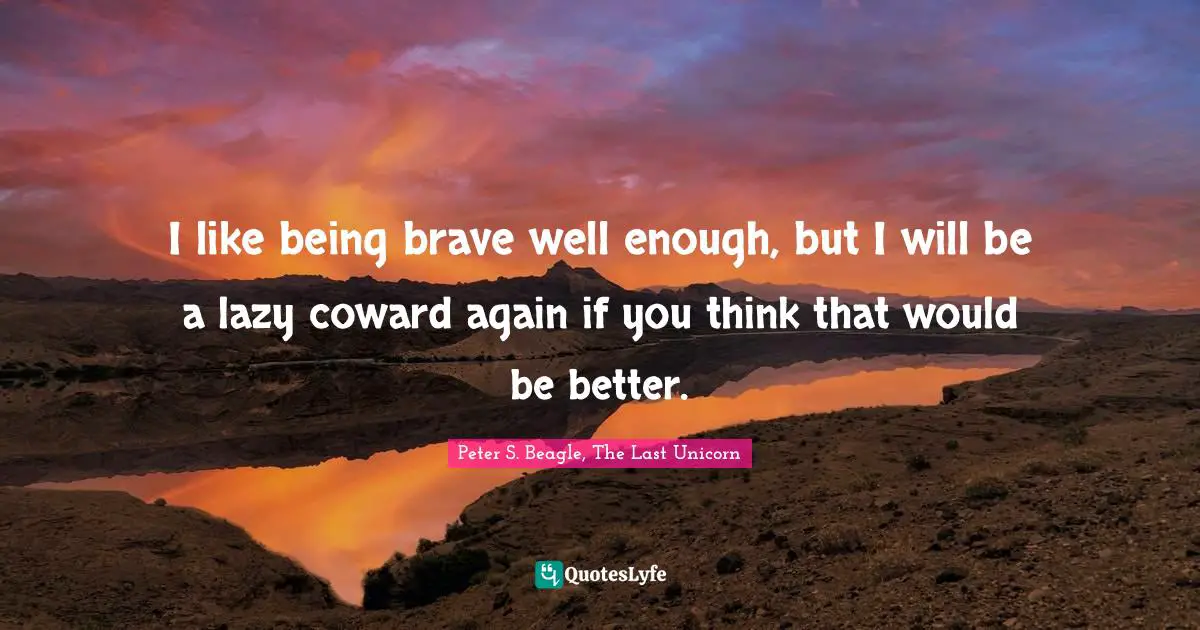 I like being brave well enough, but I will be a lazy coward again if you think that would be better.
