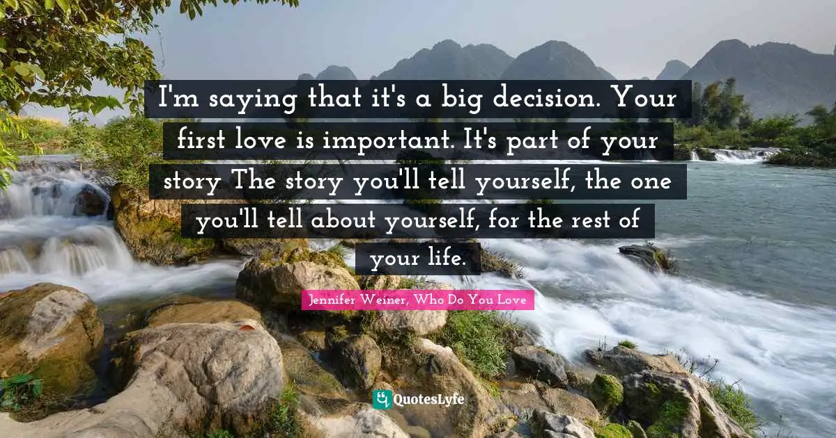 I'm saying that it's a big decision. Your first love is important. It's part of your story The story you'll tell yourself, the one you'll tell about yourself, for the rest of your life.