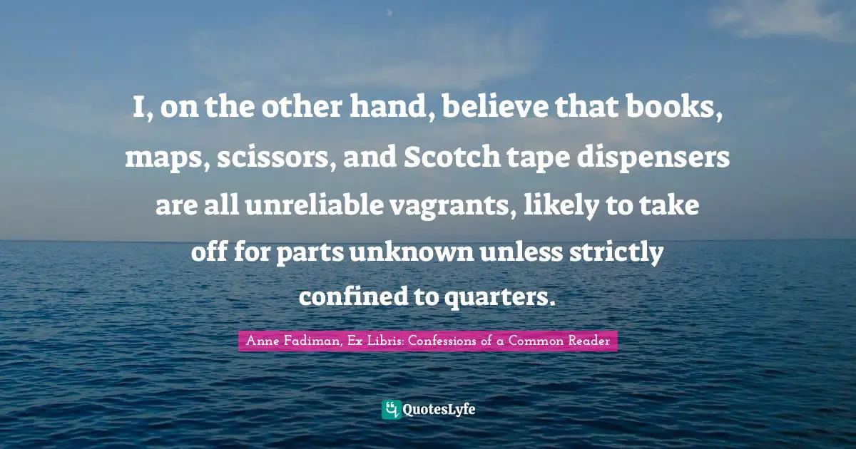 I, on the other hand, believe that books, maps, scissors, and Scotch tape dispensers are all unreliable vagrants, likely to take off for parts unknown unless strictly confined to quarters.
