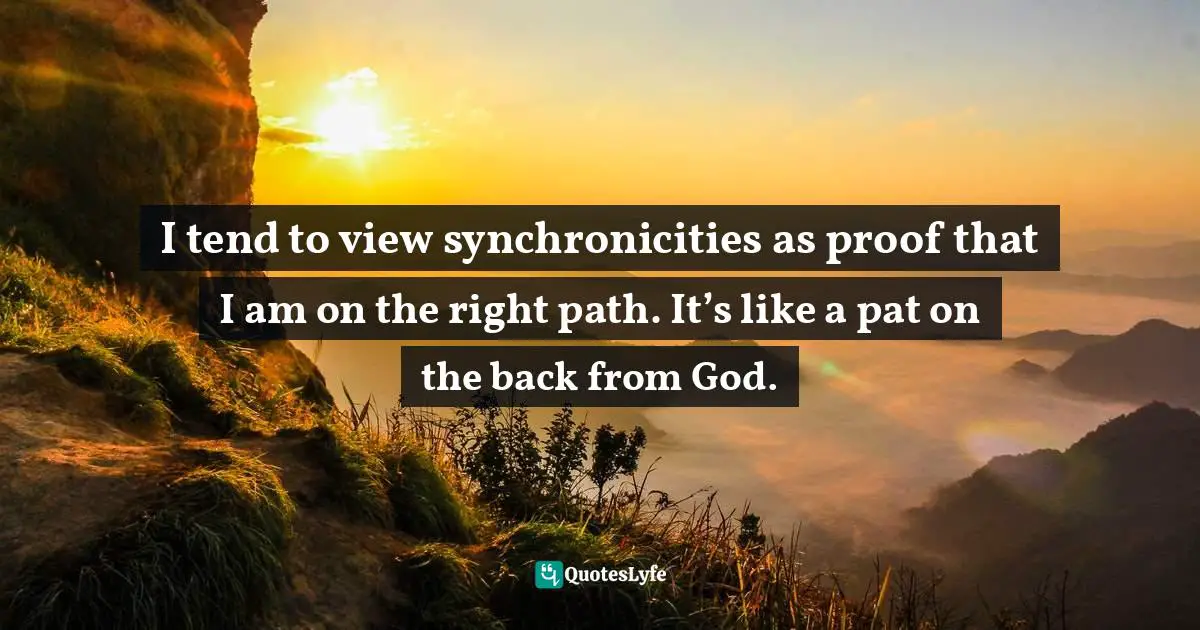 I tend to view synchronicities as proof that I am on the right path. It’s like a pat on the back from God.