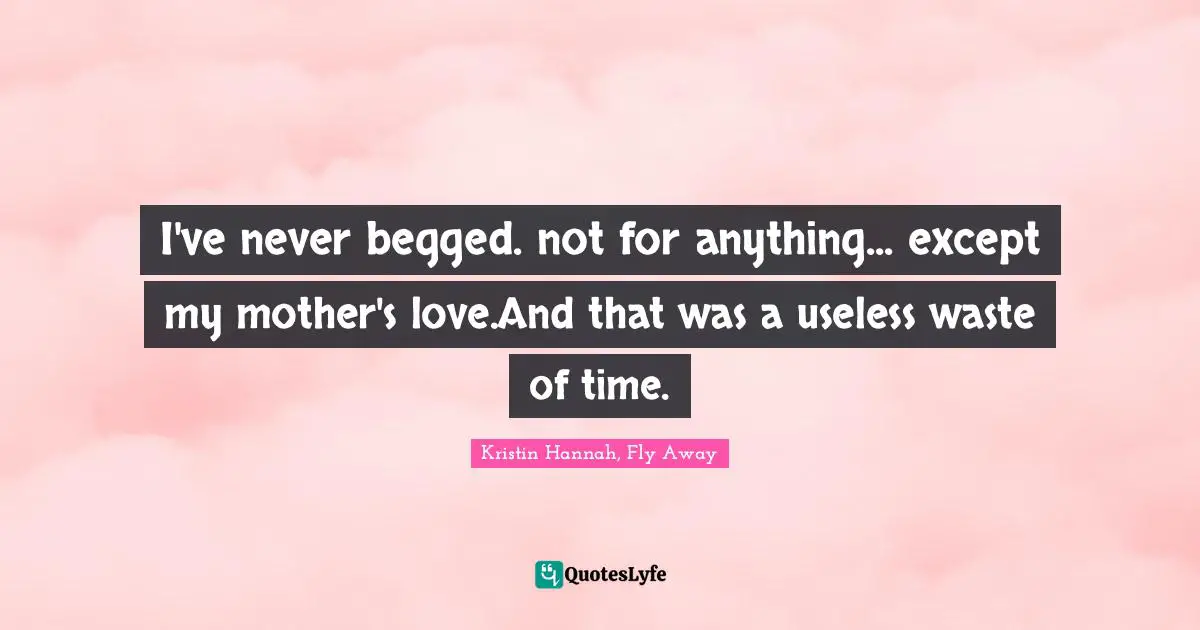 I've never begged. not for anything... except my mother's love.And that was a useless waste of time.