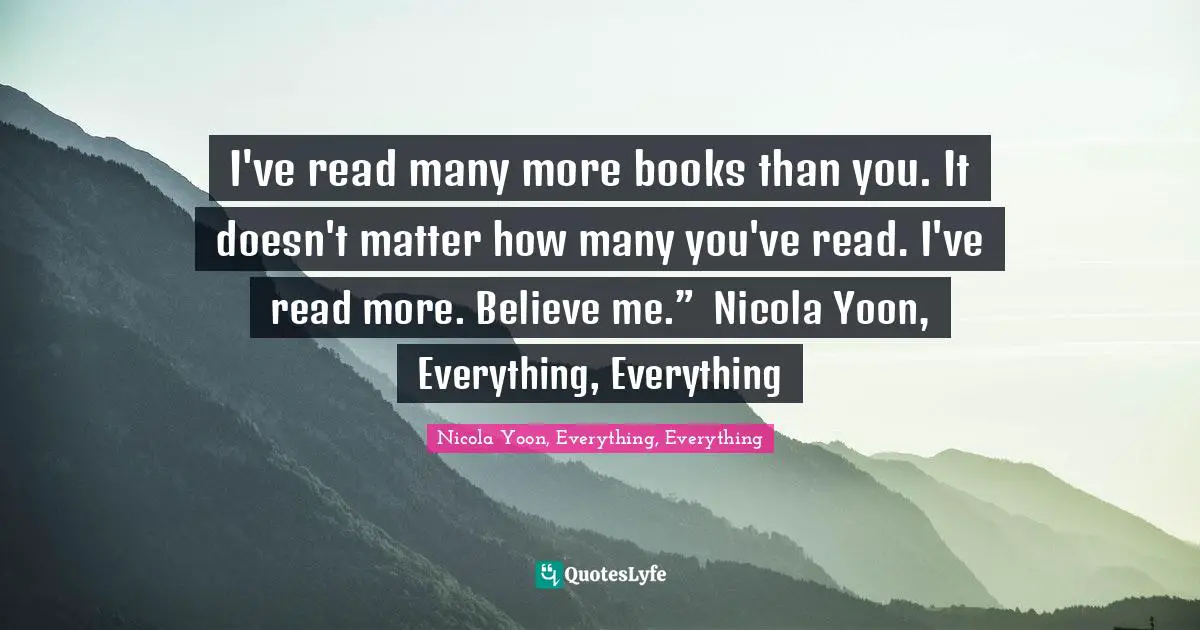 I've read many more books than you. It doesn't matter how many you've read. I've read more. Believe me.” ― Nicola Yoon, Everything, Everything