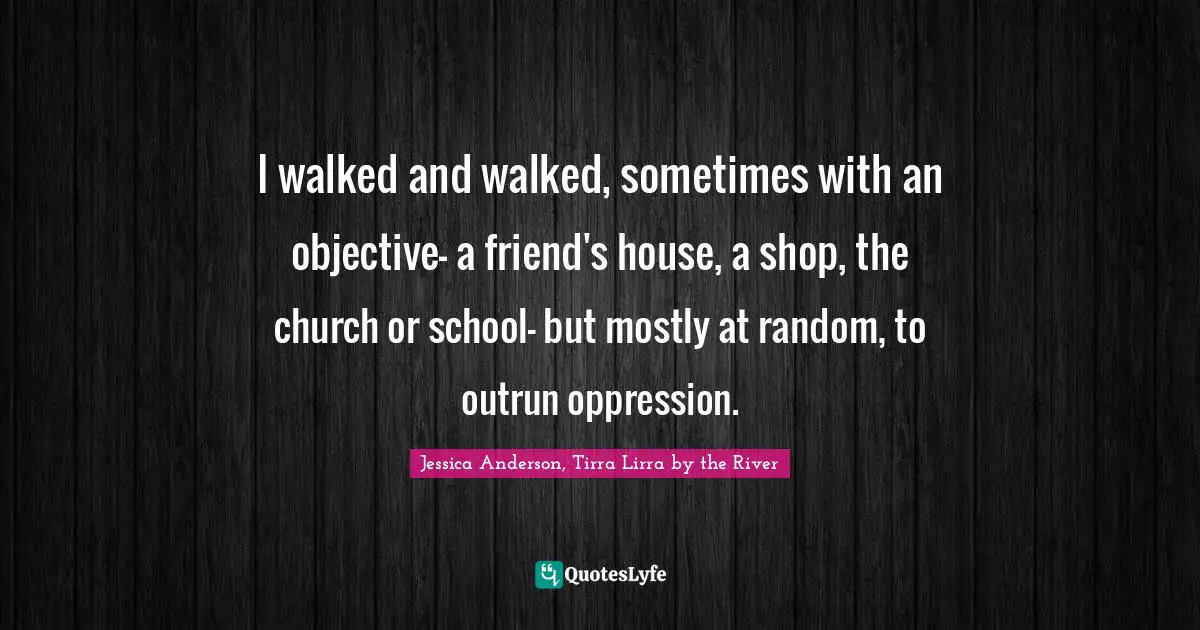 I walked and walked, sometimes with an objective- a friend's house, a shop, the church or school- but mostly at random, to outrun oppression.