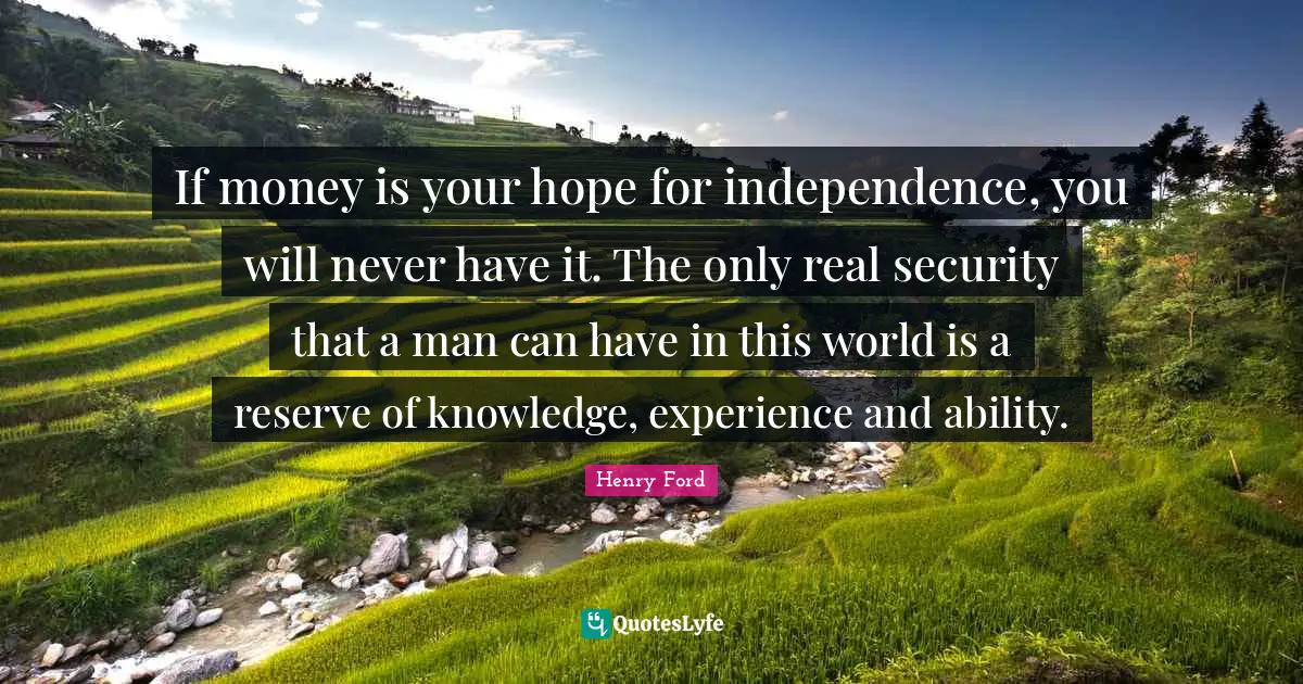 If money is your hope for independence, you will never have it. The only real security that a man can have in this world is a reserve of knowledge, experience and ability.
