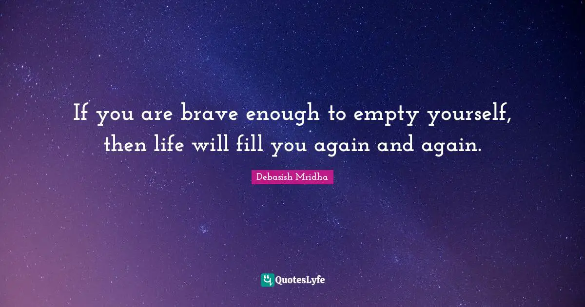 If you are brave enough to empty yourself, then life will fill you again and again.