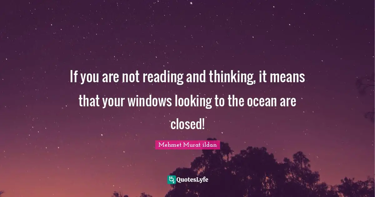 If you are not reading and thinking, it means that your windows looking to the ocean are closed!