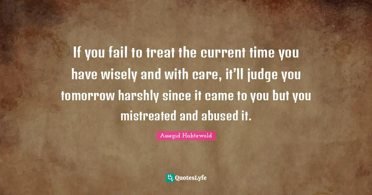 If you fail to treat the current time you have wisely and with care, it’ll judge you tomorrow harshly since it came to you but you mistreated and abused it.