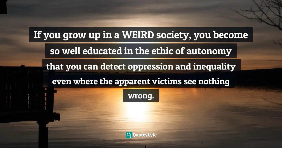 If you grow up in a WEIRD society, you become so well educated in the ethic of autonomy that you can detect oppression and inequality even where the apparent victims see nothing wrong.