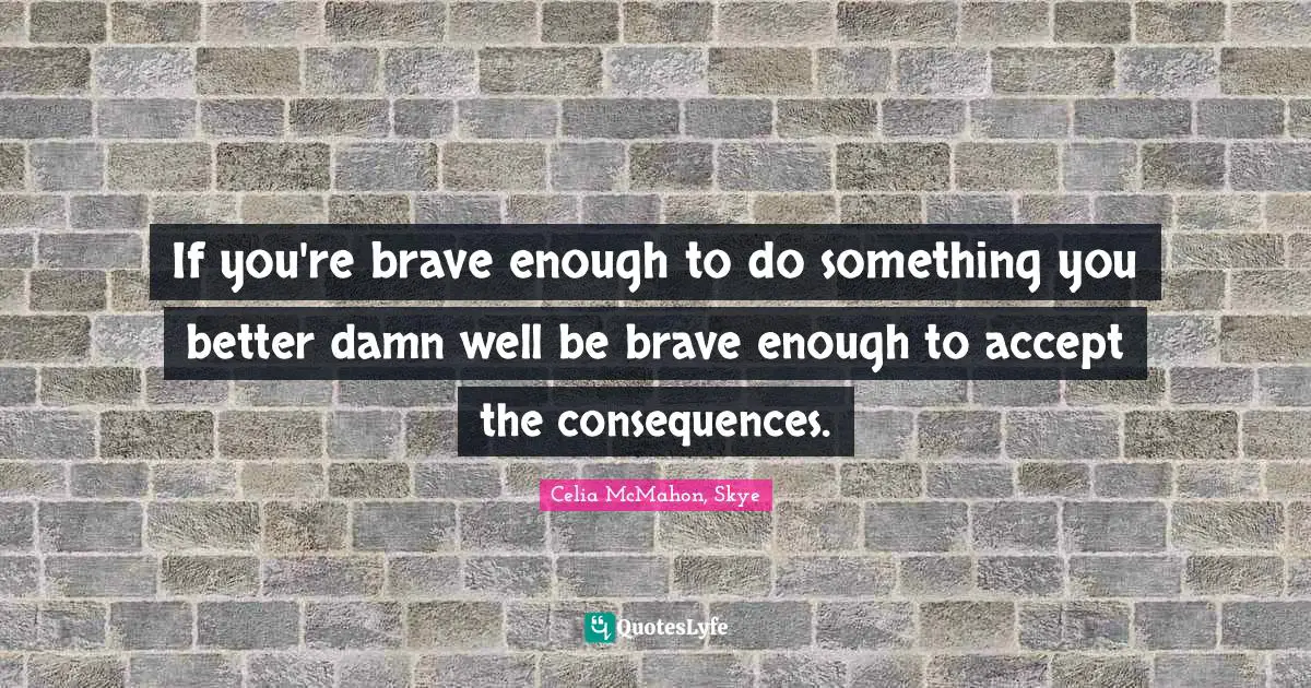 If you're brave enough to do something you better damn well be brave enough to accept the consequences.