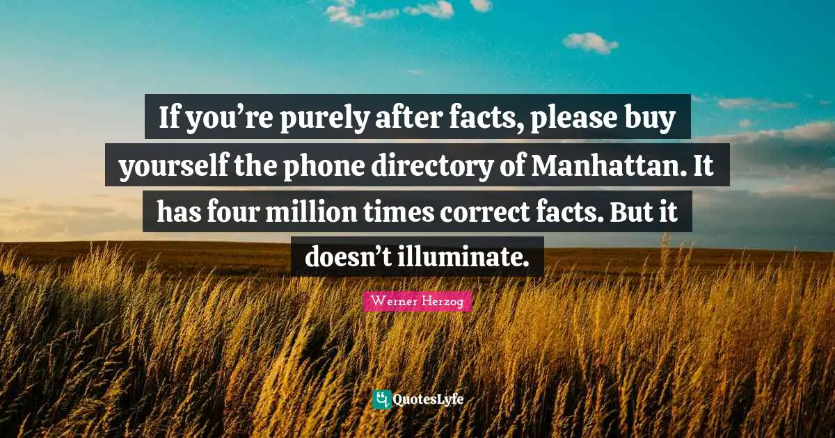 If you’re purely after facts, please buy yourself the phone directory of Manhattan. It has four million times correct facts. But it doesn’t illuminate.