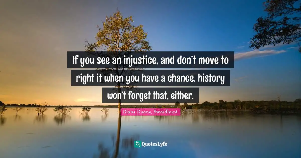 If you see an injustice, and don’t move to right it when you have a chance, history won’t forget that, either.