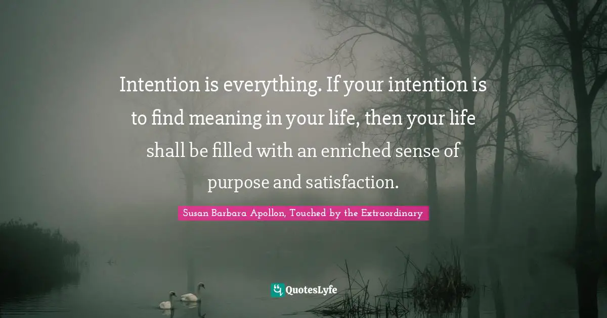 Intention is everything. If your intention is to find meaning in your life, then your life shall be filled with an enriched sense of purpose and satisfaction.