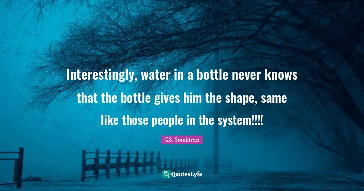 Interestingly, water in a bottle never knows that the bottle gives him the shape, same like those people in the system!!!!