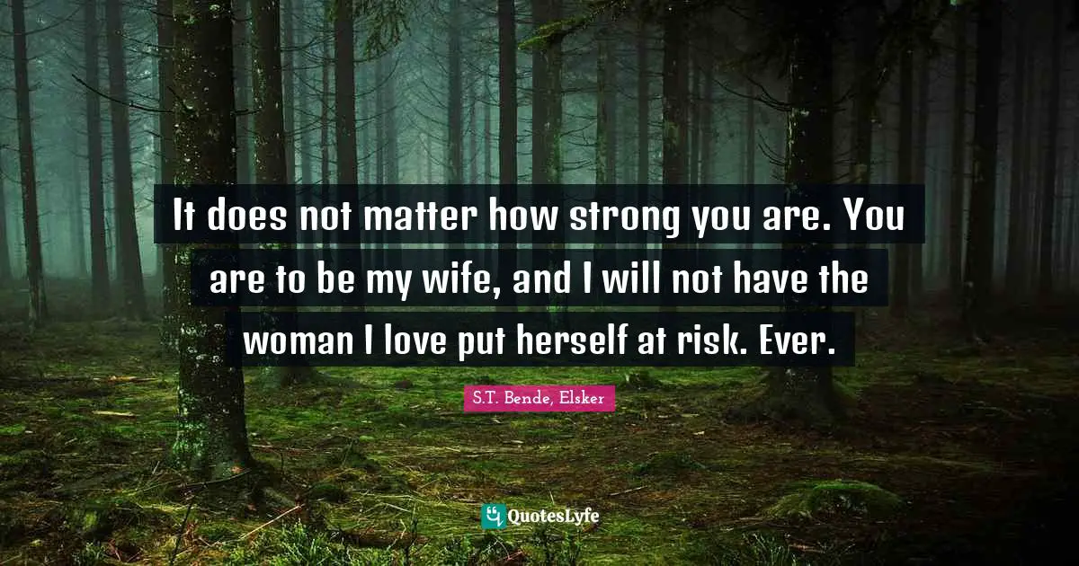 It does not matter how strong you are. You are to be my wife, and I will not have the woman I love put herself at risk. Ever.