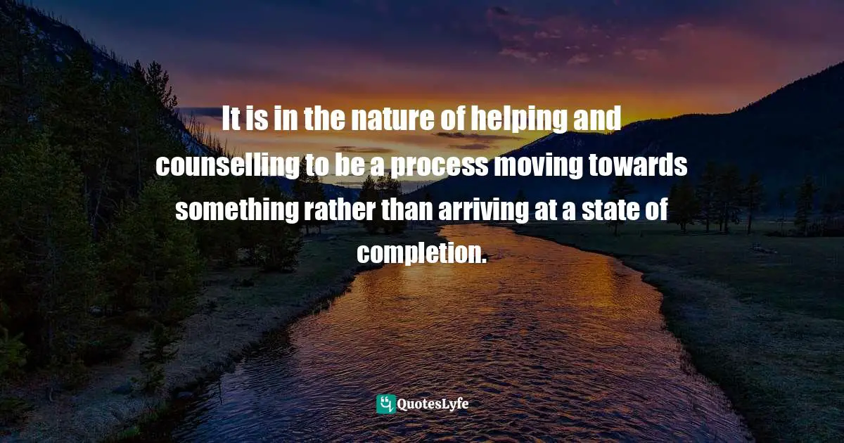 It is in the nature of helping and counselling to be a process moving towards something rather than arriving at a state of completion.