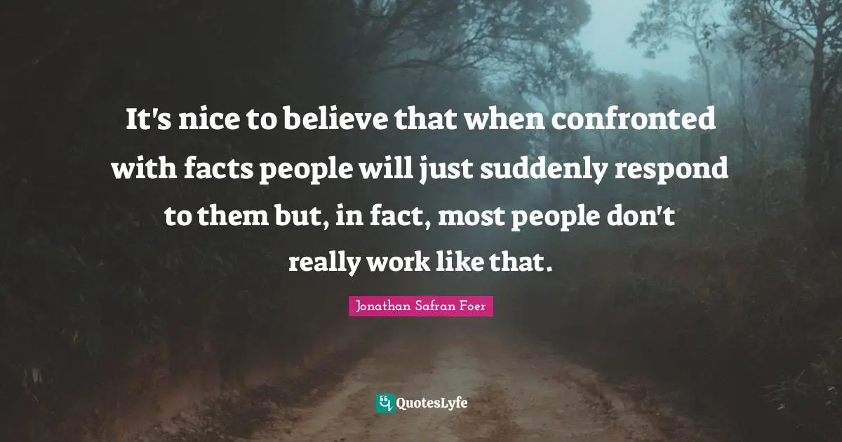 It's nice to believe that when confronted with facts people will just suddenly respond to them but, in fact, most people don't really work like that.