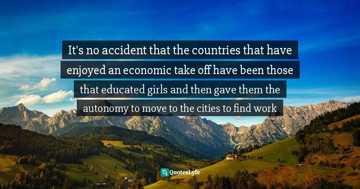 It's no accident that the countries that have enjoyed an economic take off have been those that educated girls and then gave them the autonomy to move to the cities to find work