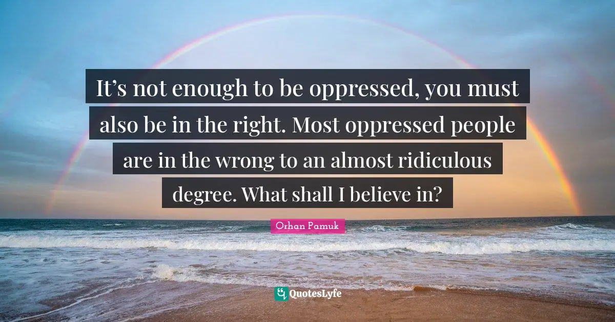 It’s not enough to be oppressed, you must also be in the right. Most oppressed people are in the wrong to an almost ridiculous degree. What shall I believe in?
