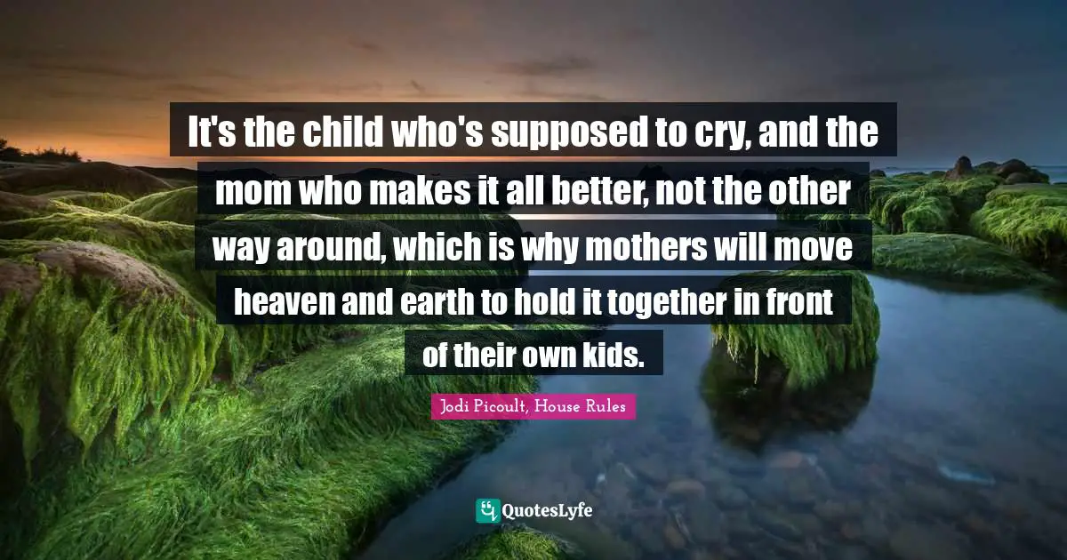 Jodi Picoult, House Rules Quotes: "It's the child who's supposed to cry, and the mom who makes it all better, not the other way around, which is why mothers will move heaven and earth to hold it together in front of their own kids."