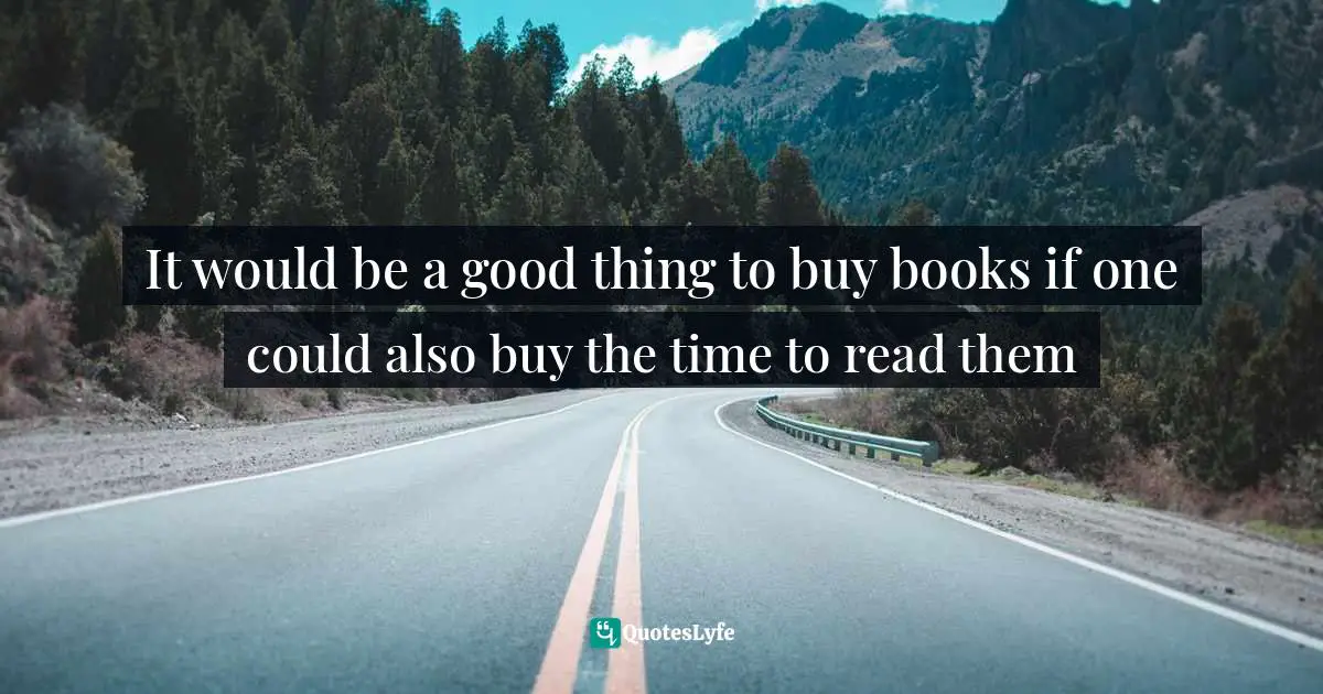 It would be a good thing to buy books if one could also buy the time to read them