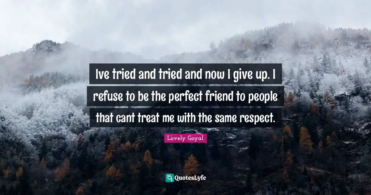 Ive tried and tried and now I give up. I refuse to be the perfect friend to people that cant treat me with the same respect.