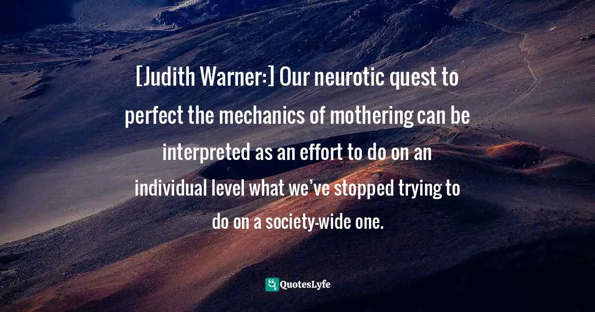 [Judith Warner:] Our neurotic quest to perfect the mechanics of mothering can be interpreted as an effort to do on an individual level what we’ve stopped trying to do on a society-wide one.