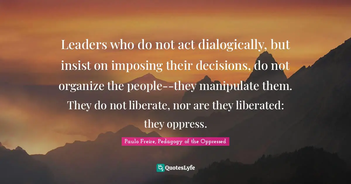 Paulo Freire Quotes: "Leaders who do not act dialogically, but insist on imposing their decisions, do not organize the people--they manipulate them. They do not liberate, nor are they liberated: they oppress."