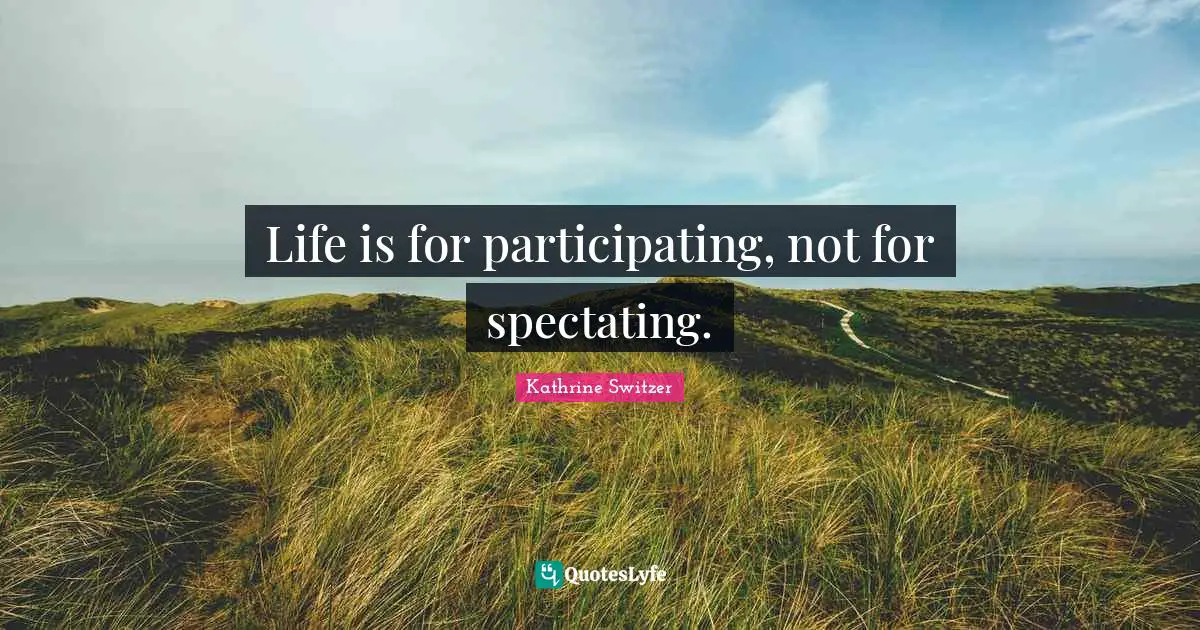 Life is for participating, not for spectating.