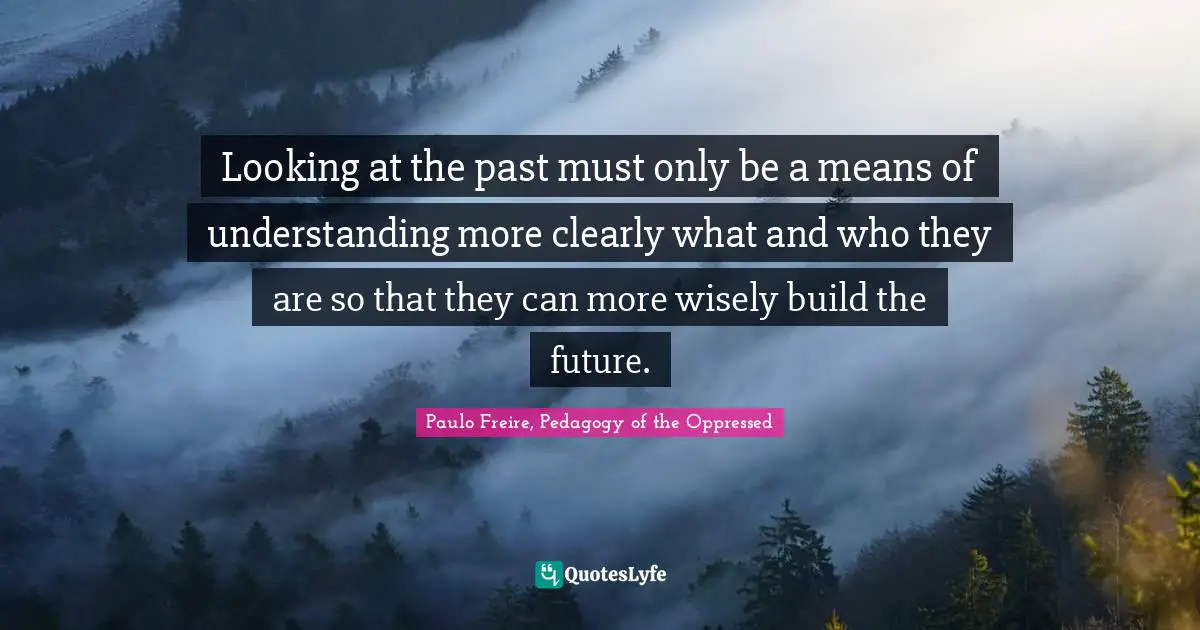 Paulo Freire Quotes: "Looking at the past must only be a means of understanding more clearly what and who they are so that they can more wisely build the future."